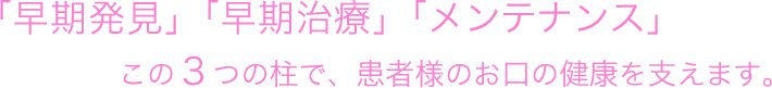 早期発見、早期治療、メンテナンスこの3つの柱で患者様のお口の健康を支えます